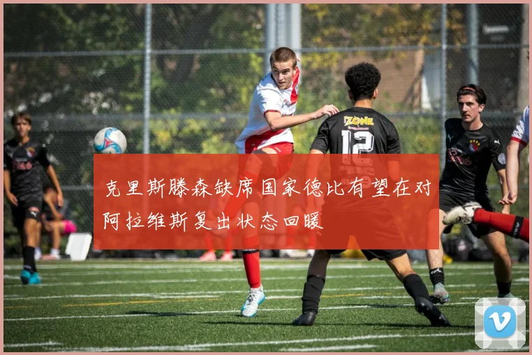 克里斯滕森缺席国家德比有望在对阿拉维斯复出状态回暖