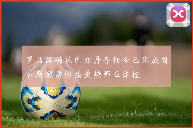 罗马诺确认巴尔丹齐转会已完成将以新援身份接受热那亚体检