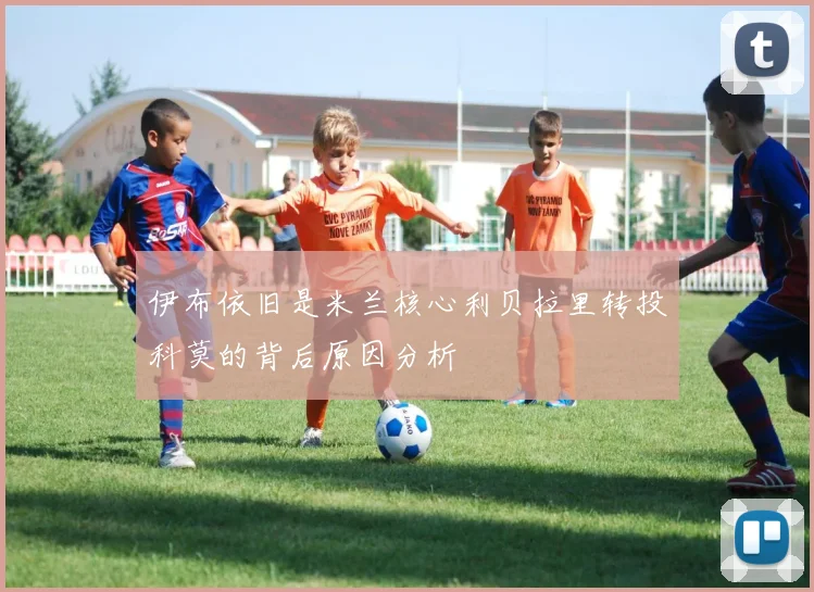 伊布依旧是米兰核心利贝拉里转投科莫的背后原因分析