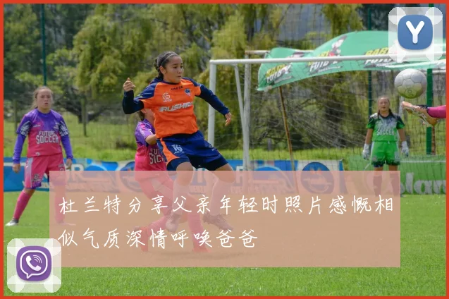 杜兰特分享父亲年轻时照片感慨相似气质深情呼唤爸爸
