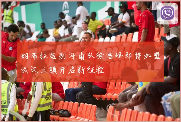 姆布拉告别河南队徐浩峰即将加盟武汉三镇开启新征程