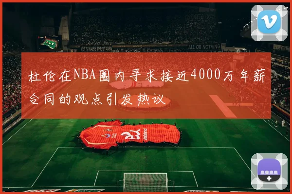 杜伦在NBA圈内寻求接近4000万年薪合同的观点引发热议