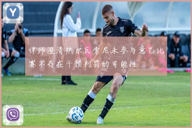 律师澄清热尔瓦索尼未参与意乙比赛不存在干预判罚的可能性