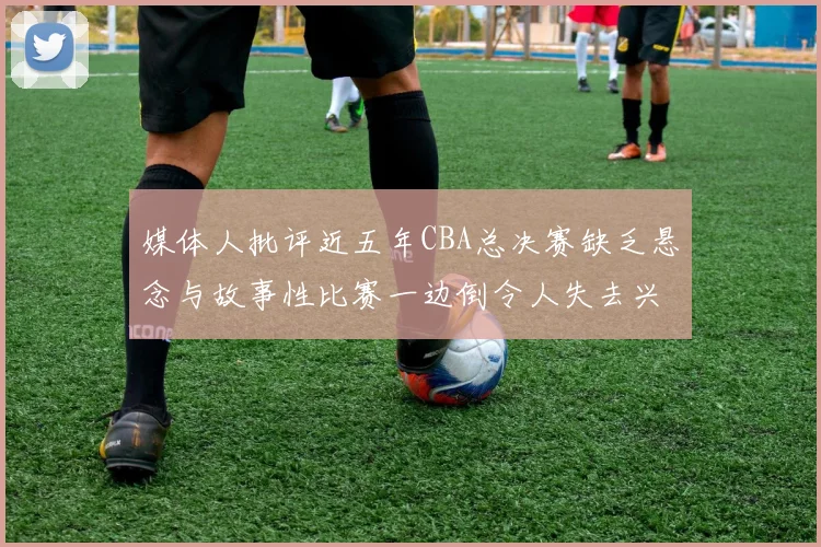 媒体人批评近五年CBA总决赛缺乏悬念与故事性比赛一边倒令人失去兴趣