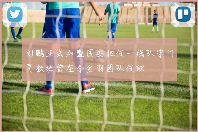 刘鹏正式加盟国安担任一线队守门员教练曾在李金羽团队任职