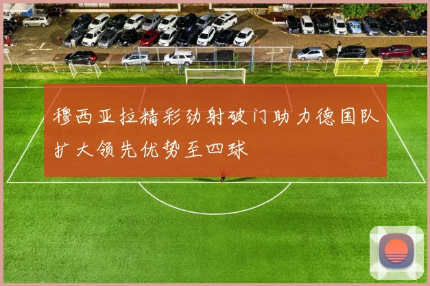 穆西亚拉精彩劲射破门助力德国队扩大领先优势至四球