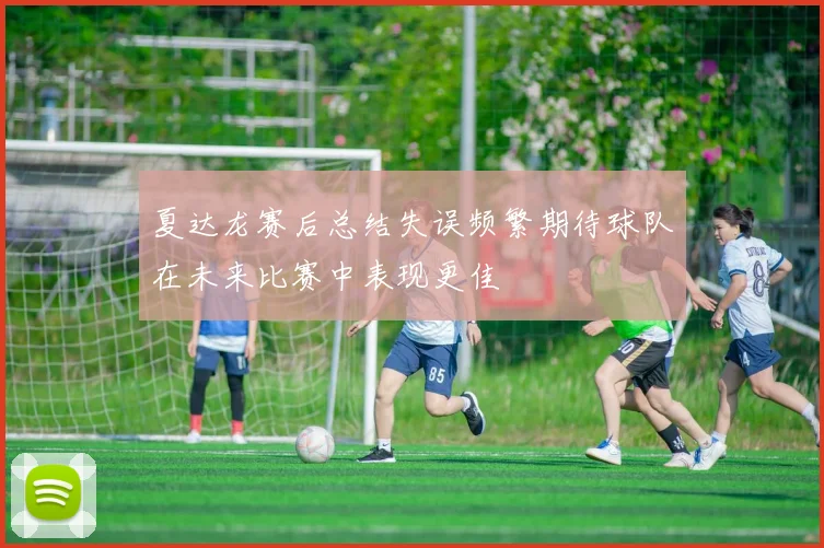 夏达龙赛后总结失误频繁期待球队在未来比赛中表现更佳