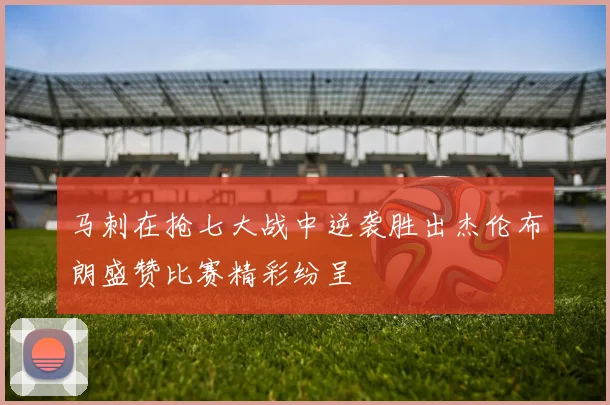 马刺在抢七大战中逆袭胜出杰伦布朗盛赞比赛精彩纷呈