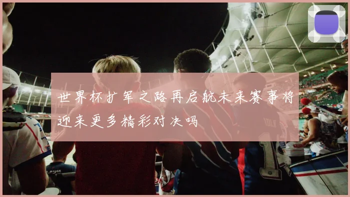 世界杯扩军之路再启航未来赛事将迎来更多精彩对决吗