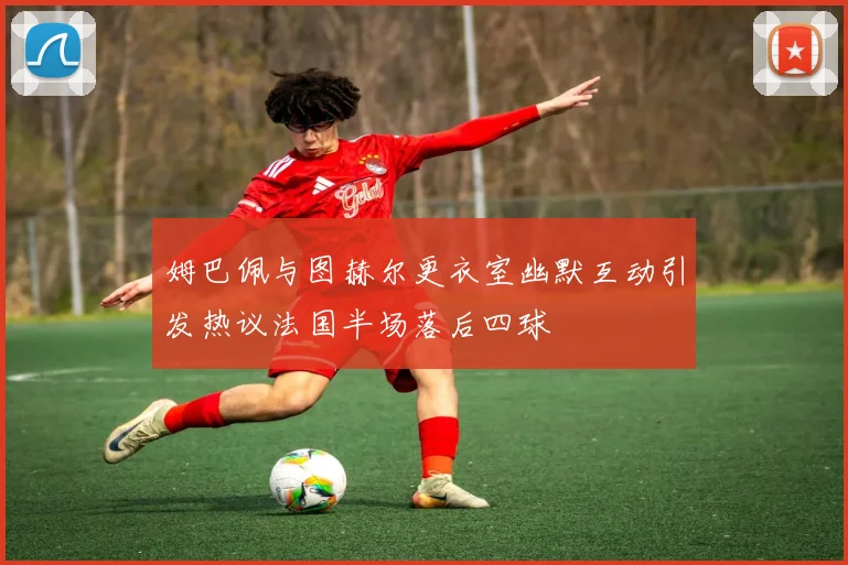 姆巴佩与图赫尔更衣室幽默互动引发热议法国半场落后四球