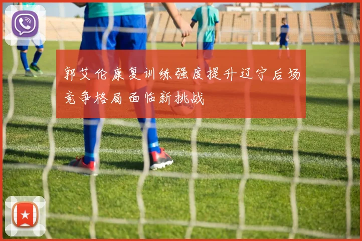 郭艾伦康复训练强度提升辽宁后场竞争格局面临新挑战