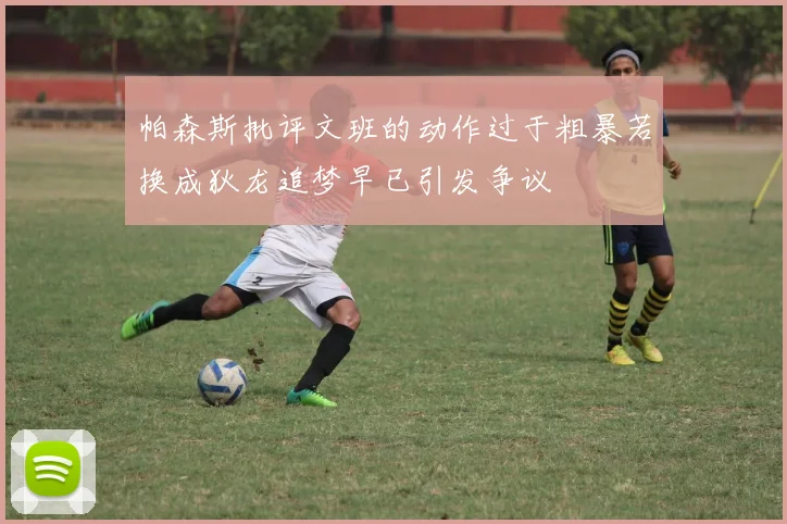 帕森斯批评文班的动作过于粗暴若换成狄龙追梦早已引发争议
