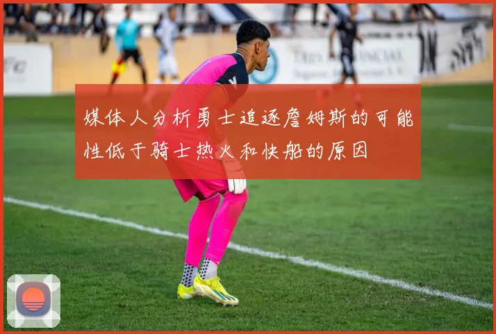 媒体人分析勇士追逐詹姆斯的可能性低于骑士热火和快船的原因